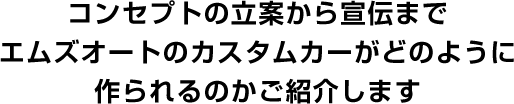 コンセプトの立案から宣伝まで エムズオートのカスタムカーがどのように 作られるのかご紹介します